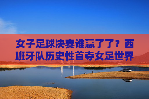 女子足球决赛谁赢了了？西班牙队历史性首夺女足世界杯冠军