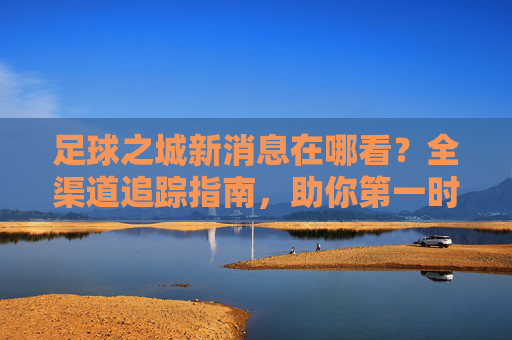 足球之城新消息在哪看？全渠道追踪指南，助你第一时间掌握动态