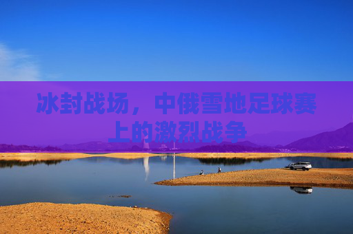 冰封战场，中俄雪地足球赛上的激烈战争
