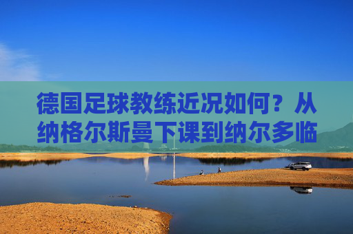 德国足球教练近况如何?从纳格尔斯曼下课到纳尔多临危受命,德国队正处于教练荒的十字路口