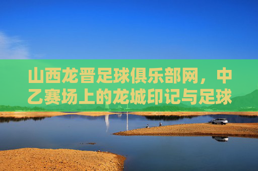 山西龙晋足球俱乐部网,中乙赛场上的龙城印记与足球情怀