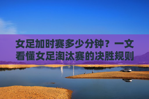 女足加时赛多少分钟？一文看懂女足淘汰赛的决胜规则