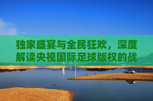 独家盛宴与全民狂欢，深度解读央视国际足球版权的战略价值与观赛体验