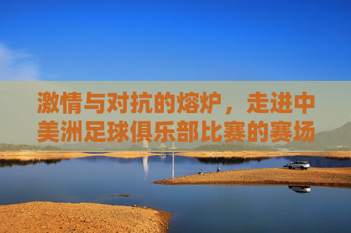 激情与对抗的熔炉,走进中美洲足球俱乐部比赛的赛场