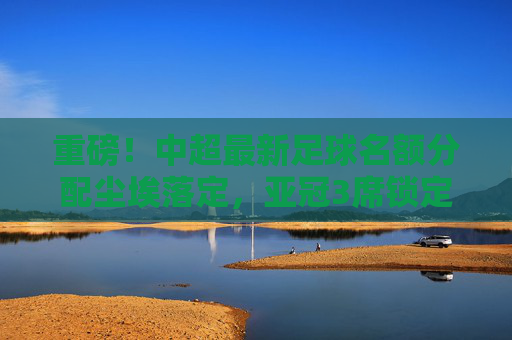 重磅!中超最新足球名额分配尘埃落定,亚冠3席锁定,联赛复苏的曙光?