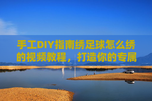 手工DIY指南绣足球怎么绣的视频教程，打造你的专属足球纪念品