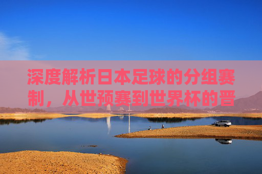 深度解析日本足球的分组赛制，从世预赛到世界杯的晋级逻辑