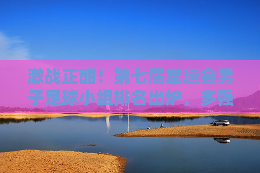 激战正酣！第七届军运会男子足球小组排名出炉，多强争霸格局初显