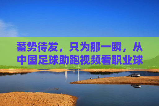 蓄势待发,只为那一瞬,从中国足球助跑视频看职业球员的拼搏与蜕变