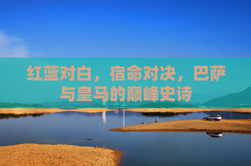 红蓝对白,宿命对决,巴萨与皇马的巅峰史诗
