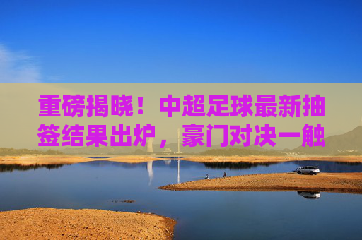 重磅揭晓!中超足球最新抽签结果出炉,豪门对决一触即发