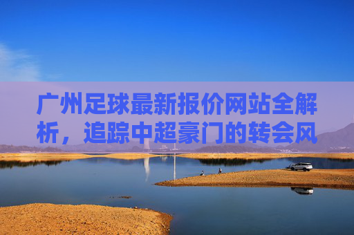 广州足球最新报价网站全解析，追踪中超豪门的转会风云