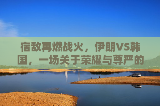 宿敌再燃战火，伊朗VS韩国，一场关于荣耀与尊严的亚洲德比直播之夜