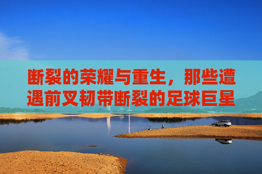 断裂的荣耀与重生,那些遭遇前叉韧带断裂的足球巨星们