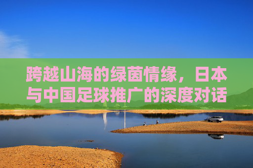 跨越山海的绿茵情缘，日本与中国足球推广的深度对话