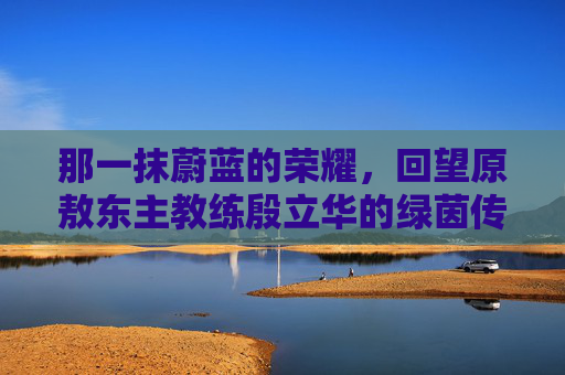 那一抹蔚蓝的荣耀，回望原敖东主教练殷立华的绿茵传奇