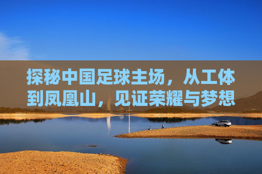 探秘中国足球主场,从工体到凤凰山,见证荣耀与梦想的赛场
