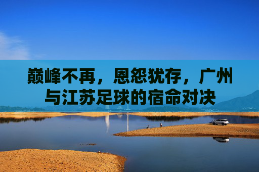 巅峰不再,恩怨犹存,广州与江苏足球的宿命对决