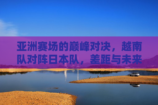 亚洲赛场的巅峰对决,越南队对阵日本队,差距与未来的碰撞