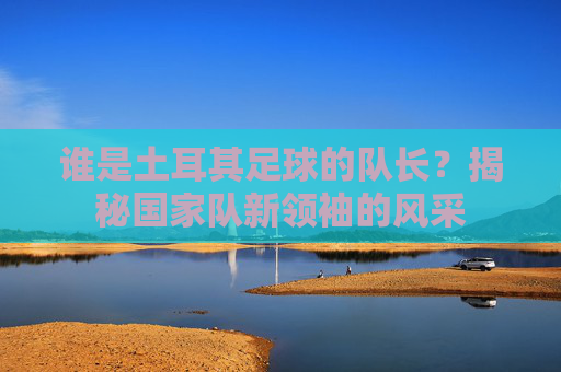 谁是土耳其足球的队长?揭秘国家队新领袖的风采