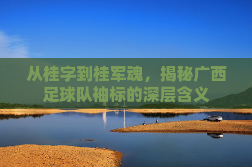 从桂字到桂军魂，揭秘广西足球队袖标的深层含义