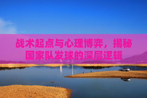 战术起点与心理博弈，揭秘国家队发球的深层逻辑