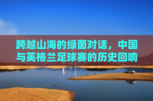 跨越山海的绿茵对话,中国与英格兰足球赛的历史回响与未来展望