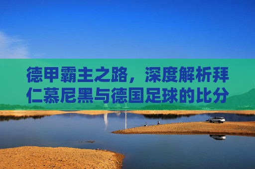 德甲霸主之路，深度解析拜仁慕尼黑与德国足球的比分盛宴