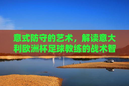 意式防守的艺术,解读意大利欧洲杯足球教练的战术智慧