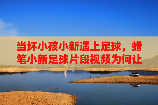 当坏小孩小新遇上足球，蜡笔小新足球片段视频为何让人笑出腹肌？