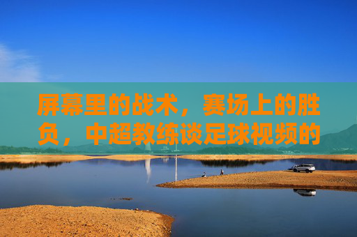 屏幕里的战术,赛场上的胜负,中超教练谈足球视频的利与弊