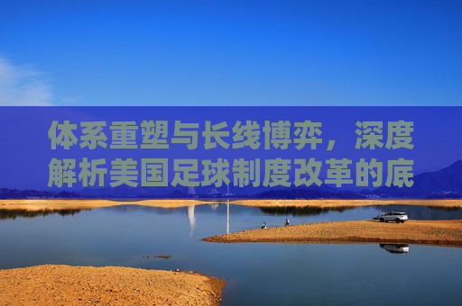 体系重塑与长线博弈，深度解析美国足球制度改革的底层逻辑