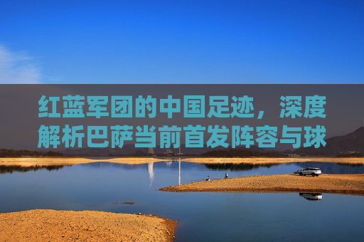 红蓝军团的中国足迹,深度解析巴萨当前首发阵容与球迷情怀