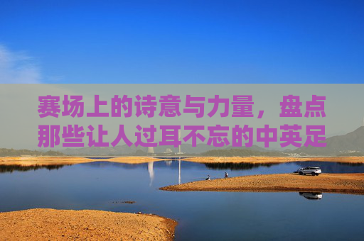 赛场上的诗意与力量,盘点那些让人过耳不忘的中英足球队名