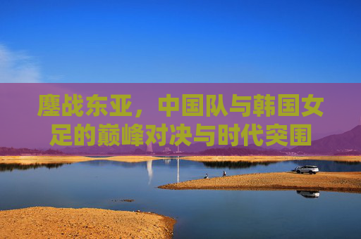 鏖战东亚，中国队与韩国女足的巅峰对决与时代突围
