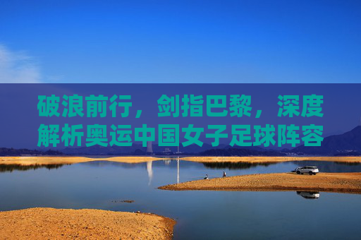 破浪前行,剑指巴黎,深度解析奥运中国女子足球阵容