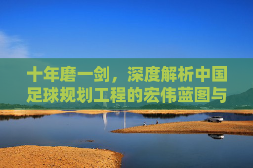十年磨一剑,深度解析中国足球规划工程的宏伟蓝图与现实挑战