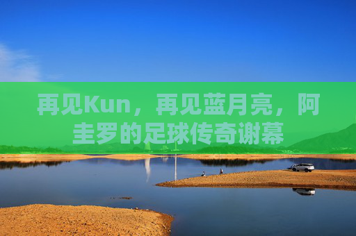再见Kun，再见蓝月亮，阿圭罗的足球传奇谢幕