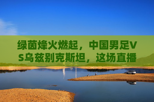 绿茵烽火燃起，中国男足VS乌兹别克斯坦，这场直播见证荣耀时刻