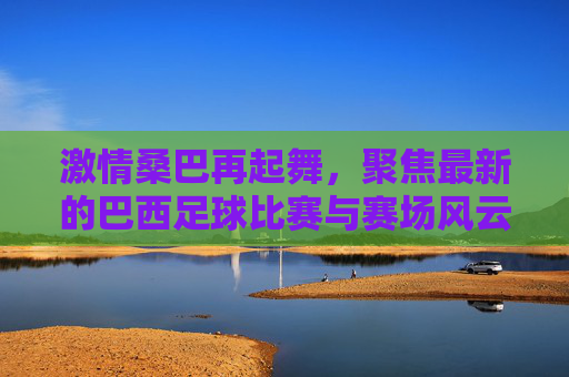激情桑巴再起舞,聚焦最新的巴西足球比赛与赛场风云