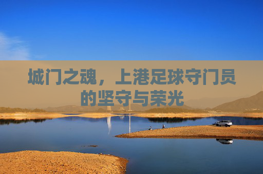 城门之魂，上港足球守门员的坚守与荣光