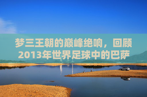 梦三王朝的巅峰绝响，回顾2013年世界足球中的巴萨
