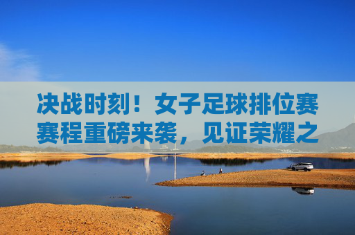 决战时刻!女子足球排位赛赛程重磅来袭,见证荣耀之战