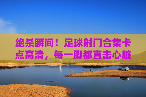 绝杀瞬间！足球射门合集卡点高清，每一脚都直击心脏