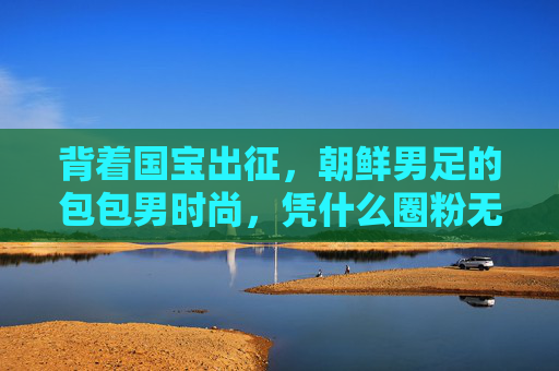 背着国宝出征，朝鲜男足的包包男时尚，凭什么圈粉无数？