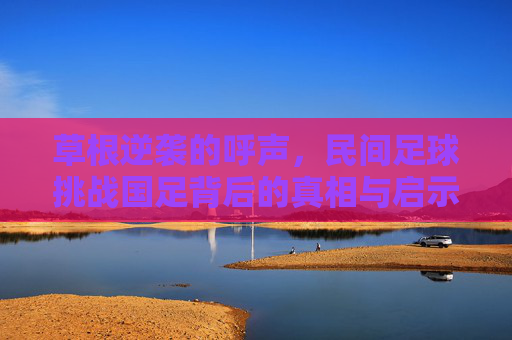 草根逆袭的呼声，民间足球挑战国足背后的真相与启示