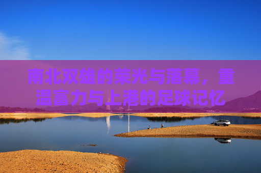 南北双雄的荣光与落幕，重温富力与上港的足球记忆