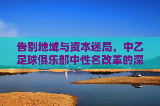 告别地域与资本迷局，中乙足球俱乐部中性名改革的深意与挑战