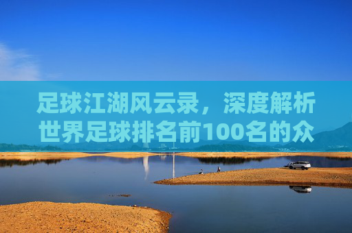 足球江湖风云录，深度解析世界足球排名前100名的众生相