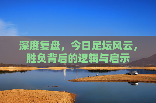 深度复盘,今日足坛风云,胜负背后的逻辑与启示